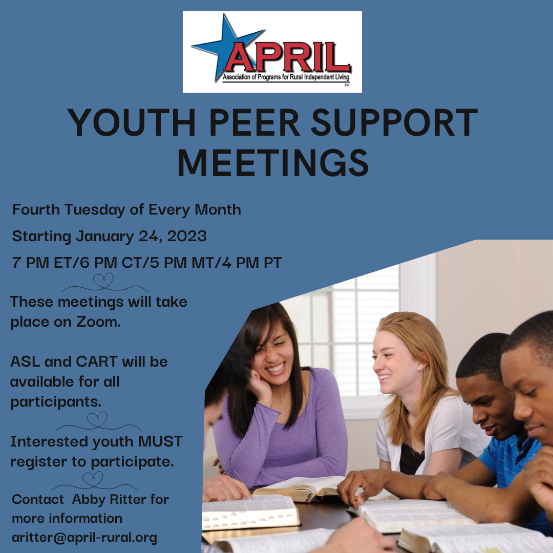 Blue background. APRIL logo at the top of the image. Photo of youth of various genders and races talking and laughing while sitting at a table. Text to the left of them says: Youth Peer Support Meetings. Four Tuesday of Every Month. Starting January 24, 2023. 7 pm ET. 6 pm CT. 5 pm MT. 4 pm ET. These meetings will take place on Zoom. ASL and CART will be available for all participants. Interested youth MUST register to participate. Contact Abby Ritter for more information at aritter@april-rural.org.